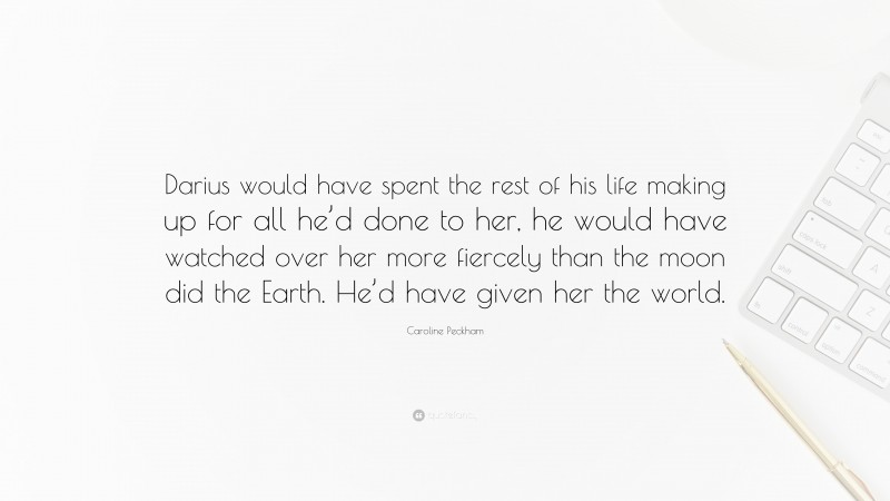 Caroline Peckham Quote: “Darius would have spent the rest of his life making up for all he’d done to her, he would have watched over her more fiercely than the moon did the Earth. He’d have given her the world.”