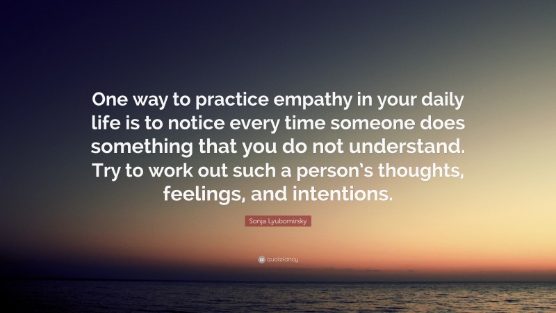Sonja Lyubomirsky Quote: “One way to practice empathy in your daily life is to notice every time someone does something that you do not understand. Try to work out such a person’s thoughts, feelings, and intentions.”