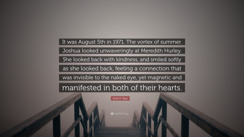 Keira D. Skye Quote: “It was August 5th in 1971. The vortex of summer. Joshua looked unwaveringly at Meredith Hurley. She looked back with kindness, and smiled softly as she looked back, feeling a connection that was invisible to the naked eye, yet magnetic and manifested in both of their hearts.”