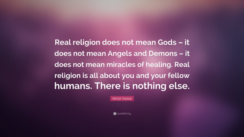 Abhijit Naskar Quote: “Real religion does not mean Gods – it does not mean Angels and Demons – it does not mean miracles of healing. Real religion is all about you and your fellow humans. There is nothing else.”