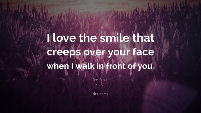 Bea Pilotin Quote: “I love the smile that creeps over your face when I walk in front of you.”