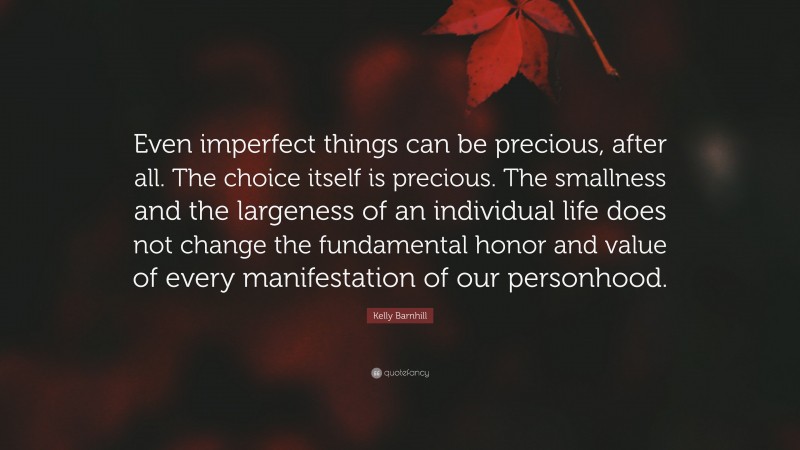 Kelly Barnhill Quote: “Even imperfect things can be precious, after all. The choice itself is precious. The smallness and the largeness of an individual life does not change the fundamental honor and value of every manifestation of our personhood.”