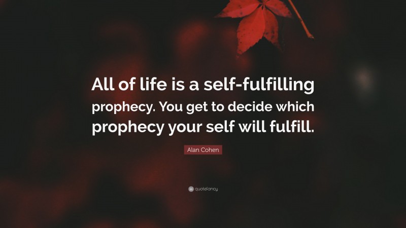Alan Cohen Quote: “All of life is a self-fulfilling prophecy. You get to decide which prophecy your self will fulfill.”