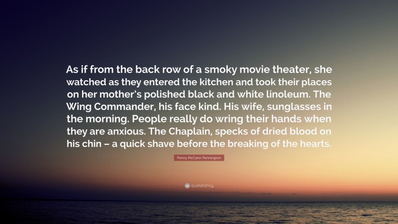 Penny McCann Pennington Quote: “As if from the back row of a smoky movie theater, she watched as they entered the kitchen and took their places on her mother’s polished black and white linoleum. The Wing Commander, his face kind. His wife, sunglasses in the morning. People really do wring their hands when they are anxious. The Chaplain, specks of dried blood on his chin – a quick shave before the breaking of the hearts.”