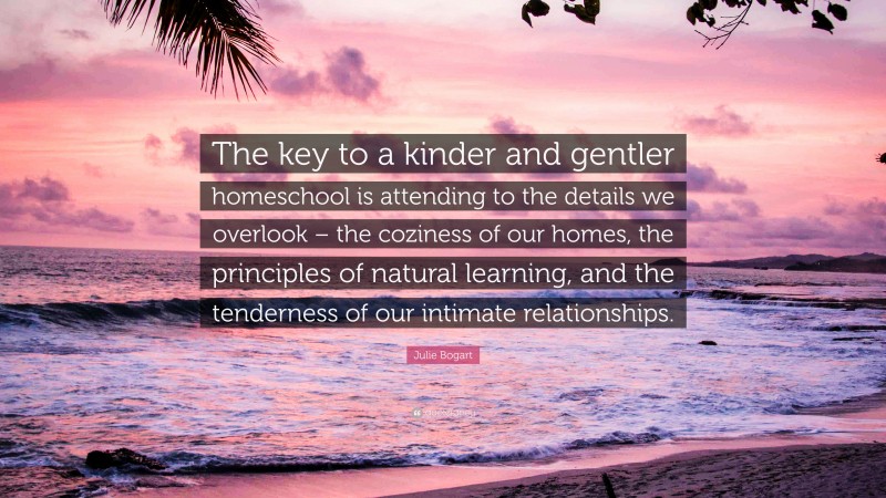 Julie Bogart Quote: “The key to a kinder and gentler homeschool is attending to the details we overlook – the coziness of our homes, the principles of natural learning, and the tenderness of our intimate relationships.”