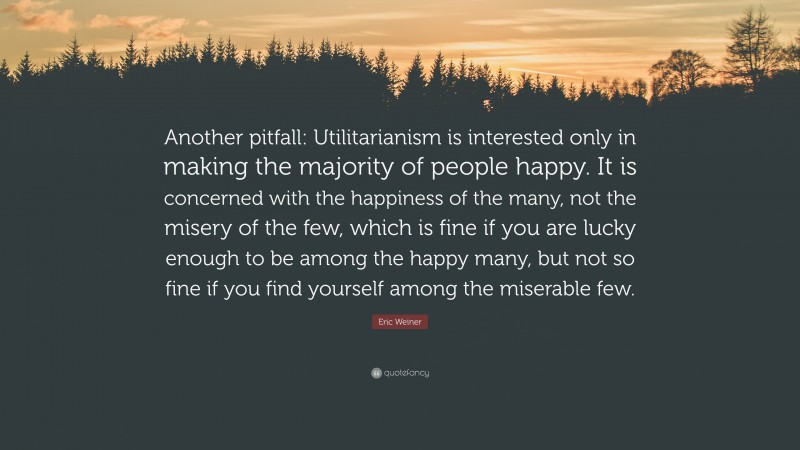 Eric Weiner Quote: “Another pitfall: Utilitarianism is interested only in making the majority of people happy. It is concerned with the happiness of the many, not the misery of the few, which is fine if you are lucky enough to be among the happy many, but not so fine if you find yourself among the miserable few.”