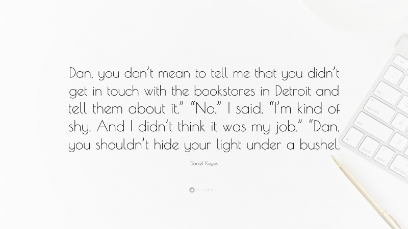 Daniel Keyes Quote: “Dan, you don’t mean to tell me that you didn’t get in touch with the bookstores in Detroit and tell them about it.” “No,” I said. “I’m kind of shy. And I didn’t think it was my job.” “Dan, you shouldn’t hide your light under a bushel.”