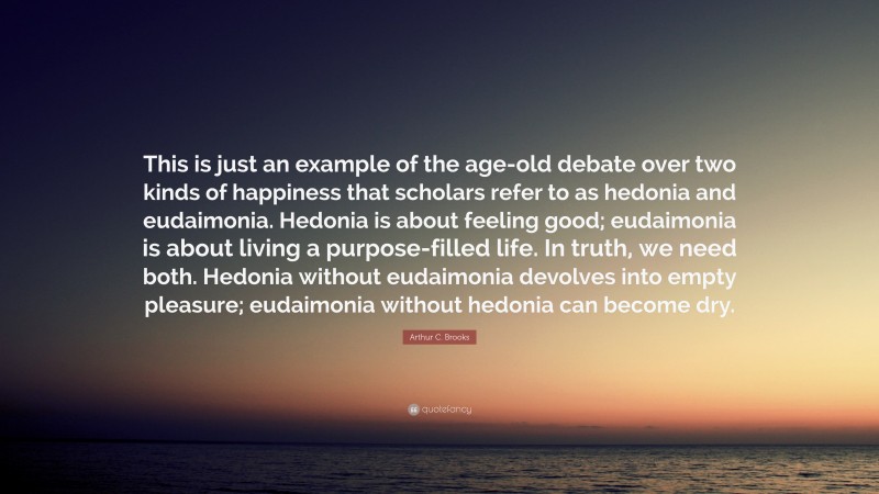 Arthur C. Brooks Quote: “This is just an example of the age-old debate over two kinds of happiness that scholars refer to as hedonia and eudaimonia. Hedonia is about feeling good; eudaimonia is about living a purpose-filled life. In truth, we need both. Hedonia without eudaimonia devolves into empty pleasure; eudaimonia without hedonia can become dry.”