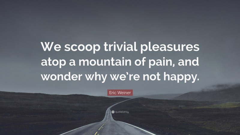 Eric Weiner Quote: “We scoop trivial pleasures atop a mountain of pain, and wonder why we’re not happy.”