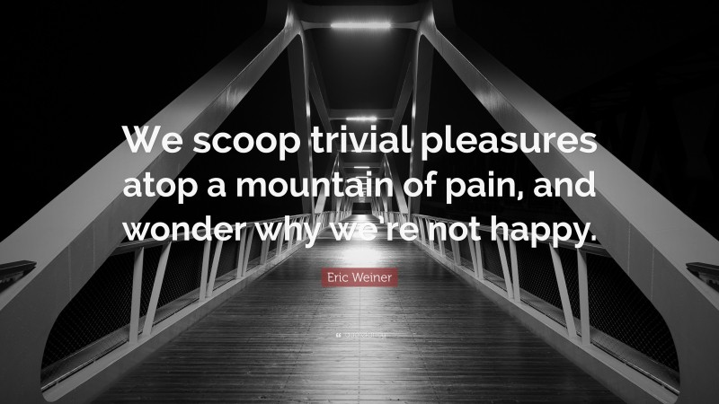 Eric Weiner Quote: “We scoop trivial pleasures atop a mountain of pain, and wonder why we’re not happy.”