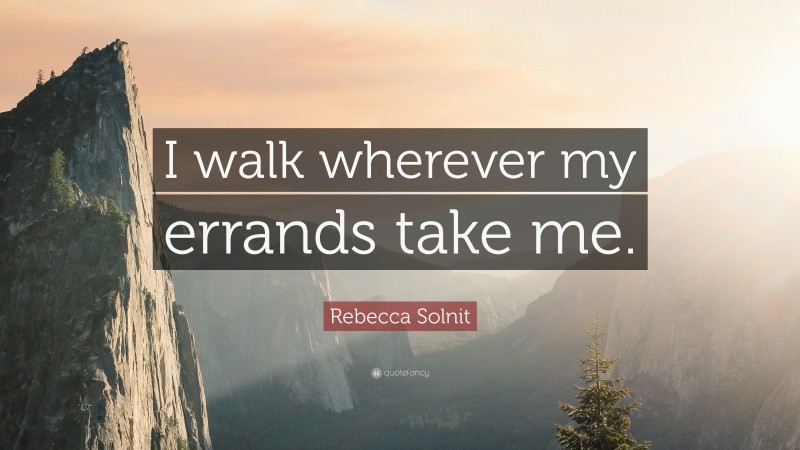 Rebecca Solnit Quote: “I walk wherever my errands take me.”