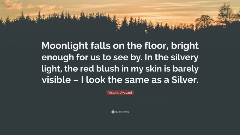 Victoria Aveyard Quote: “Moonlight falls on the floor, bright enough for us to see by. In the silvery light, the red blush in my skin is barely visible – I look the same as a Silver.”