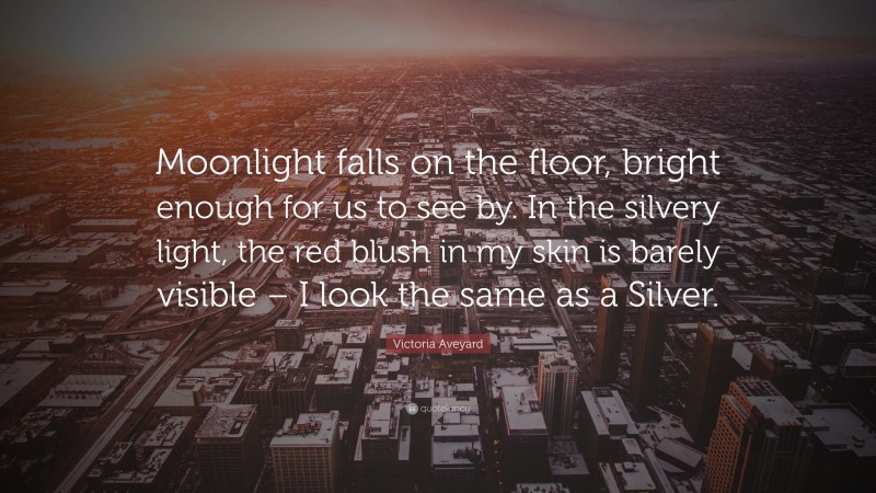 Victoria Aveyard Quote: “Moonlight falls on the floor, bright enough for us to see by. In the silvery light, the red blush in my skin is barely visible – I look the same as a Silver.”