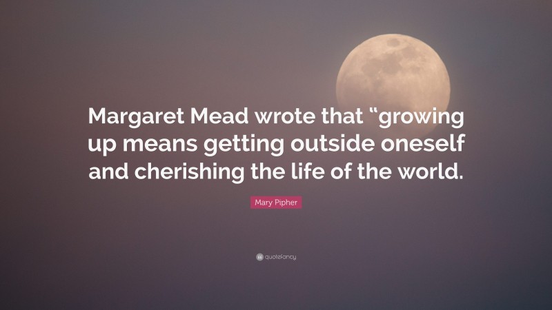 Mary Pipher Quote: “Margaret Mead wrote that “growing up means getting outside oneself and cherishing the life of the world.”