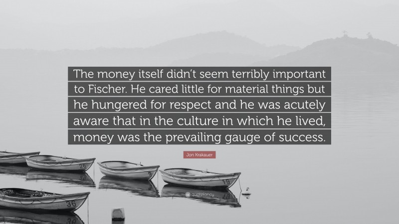 Jon Krakauer Quote: “The money itself didn’t seem terribly important to Fischer. He cared little for material things but he hungered for respect and he was acutely aware that in the culture in which he lived, money was the prevailing gauge of success.”