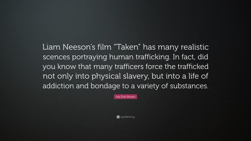 Asa Don Brown Quote: “Liam Neeson’s film “Taken” has many realistic scences portraying human trafficking. In fact, did you know that many trafficers force the trafficked not only into physical slavery, but into a life of addiction and bondage to a variety of substances.”