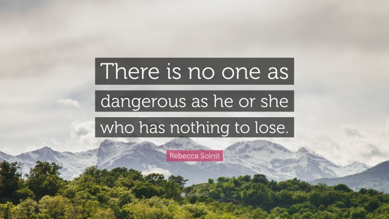 Rebecca Solnit Quote: “There is no one as dangerous as he or she who has nothing to lose.”