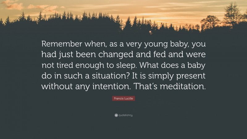 Francis Lucille Quote: “Remember when, as a very young baby, you had just been changed and fed and were not tired enough to sleep. What does a baby do in such a situation? It is simply present without any intention. That’s meditation.”