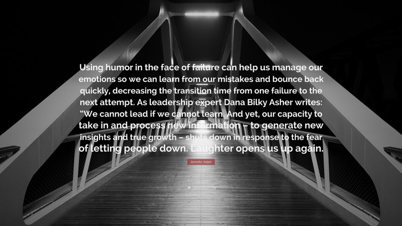 Jennifer Aaker Quote: “Using humor in the face of failure can help us manage our emotions so we can learn from our mistakes and bounce back quickly, decreasing the transition time from one failure to the next attempt. As leadership expert Dana Bilky Asher writes: “We cannot lead if we cannot learn. And yet, our capacity to take in and process new information – to generate new insights and true growth – shuts down in response to the fear of letting people down. Laughter opens us up again.”