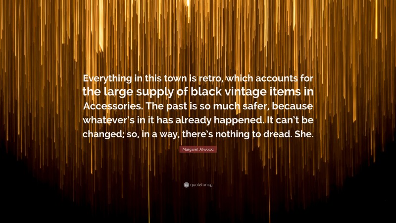 Margaret Atwood Quote: “Everything in this town is retro, which accounts for the large supply of black vintage items in Accessories. The past is so much safer, because whatever’s in it has already happened. It can’t be changed; so, in a way, there’s nothing to dread. She.”