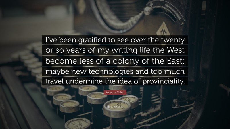 Rebecca Solnit Quote: “I’ve been gratified to see over the twenty or so years of my writing life the West become less of a colony of the East; maybe new technologies and too much travel undermine the idea of provinciality.”