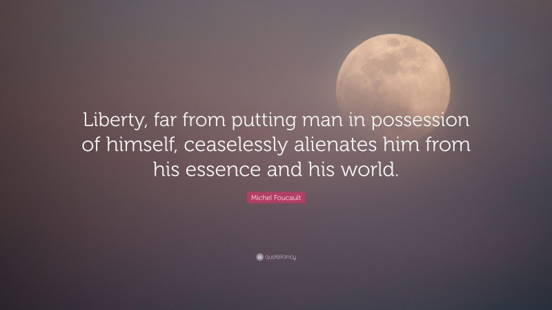 Michel Foucault Quote: “Liberty, far from putting man in possession of himself, ceaselessly alienates him from his essence and his world.”