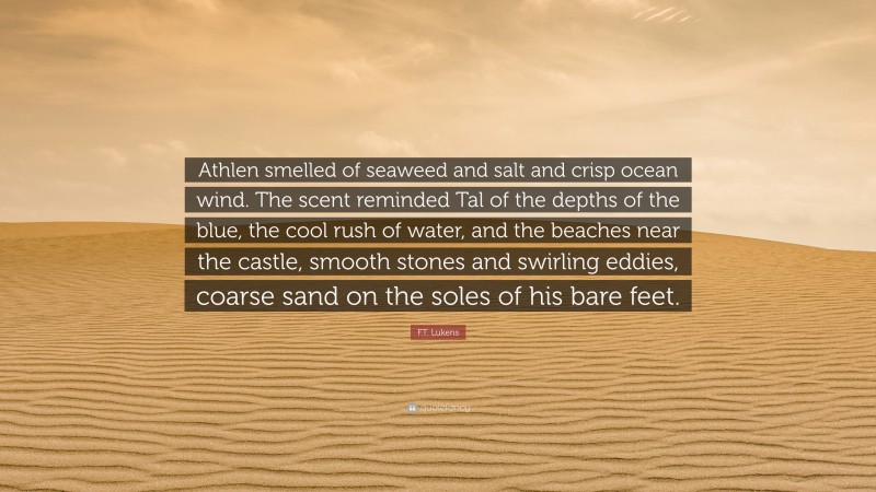 F.T. Lukens Quote: “Athlen smelled of seaweed and salt and crisp ocean wind. The scent reminded Tal of the depths of the blue, the cool rush of water, and the beaches near the castle, smooth stones and swirling eddies, coarse sand on the soles of his bare feet.”