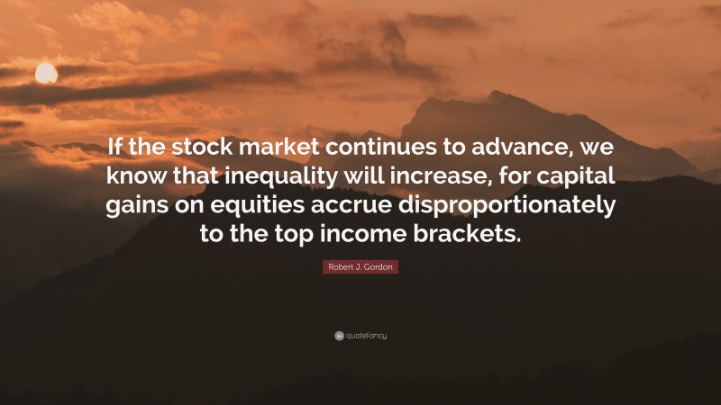 Robert J. Gordon Quote: “If the stock market continues to advance, we know that inequality will increase, for capital gains on equities accrue disproportionately to the top income brackets.”