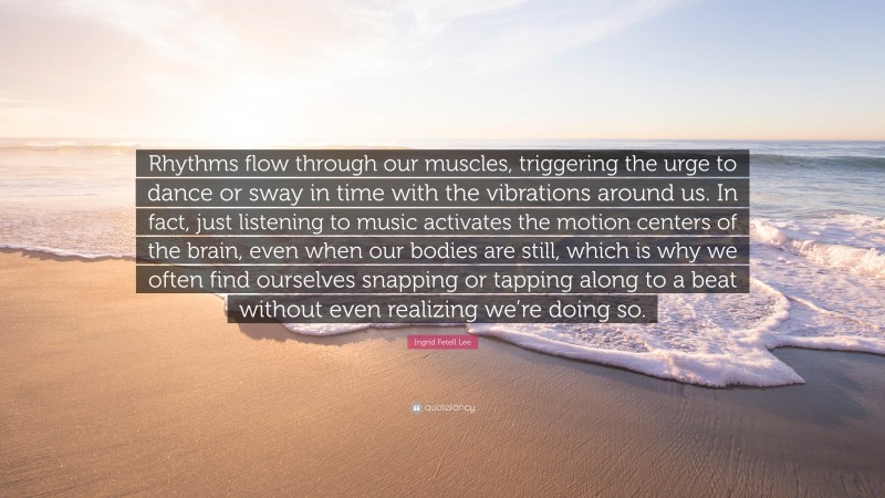 Ingrid Fetell Lee Quote: “Rhythms flow through our muscles, triggering the urge to dance or sway in time with the vibrations around us. In fact, just listening to music activates the motion centers of the brain, even when our bodies are still, which is why we often find ourselves snapping or tapping along to a beat without even realizing we’re doing so.”