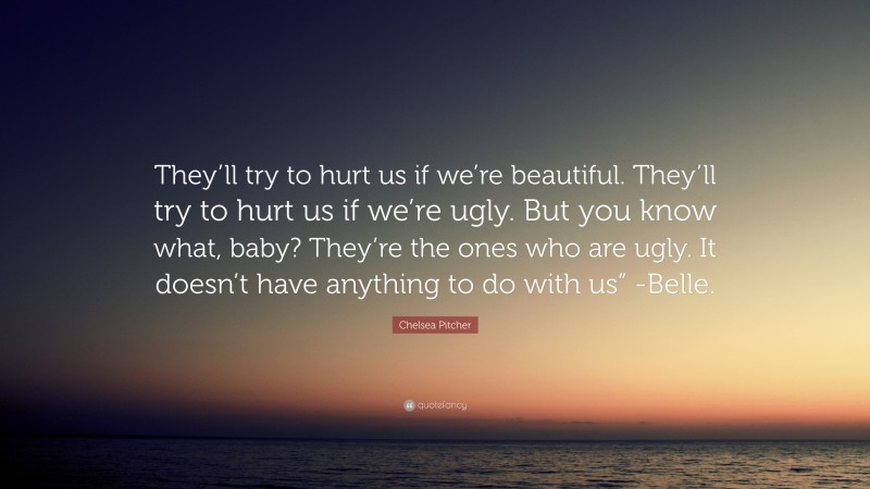 Chelsea Pitcher Quote: “They’ll try to hurt us if we’re beautiful. They’ll try to hurt us if we’re ugly. But you know what, baby? They’re the ones who are ugly. It doesn’t have anything to do with us” -Belle.”