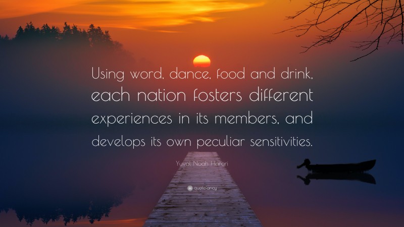 Yuval Noah Harari Quote: “Using word, dance, food and drink, each nation fosters different experiences in its members, and develops its own peculiar sensitivities.”