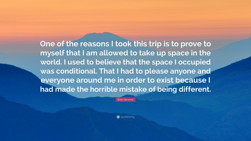 Brian Broome Quote: “One of the reasons I took this trip is to prove to myself that I am allowed to take up space in the world. I used to believe that the space I occupied was conditional. That I had to please anyone and everyone around me in order to exist because I had made the horrible mistake of being different.”