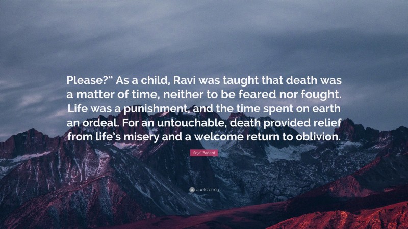 Sejal Badani Quote: “Please?” As a child, Ravi was taught that death was a matter of time, neither to be feared nor fought. Life was a punishment, and the time spent on earth an ordeal. For an untouchable, death provided relief from life’s misery and a welcome return to oblivion.”