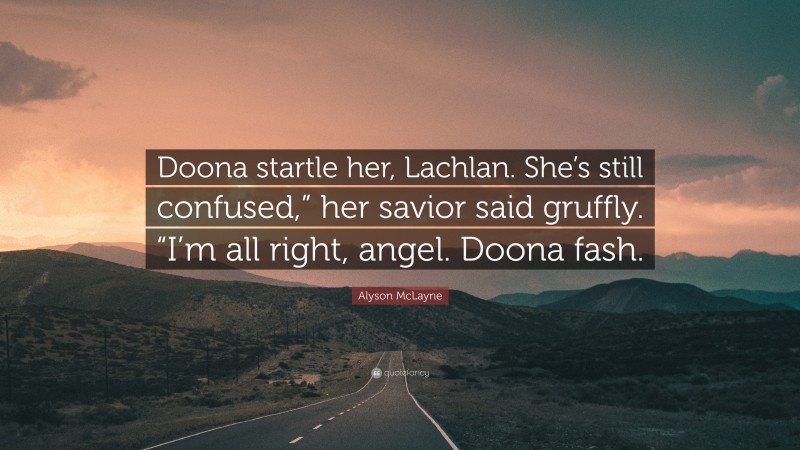 Alyson McLayne Quote: “Doona startle her, Lachlan. She’s still confused,” her savior said gruffly. “I’m all right, angel. Doona fash.”