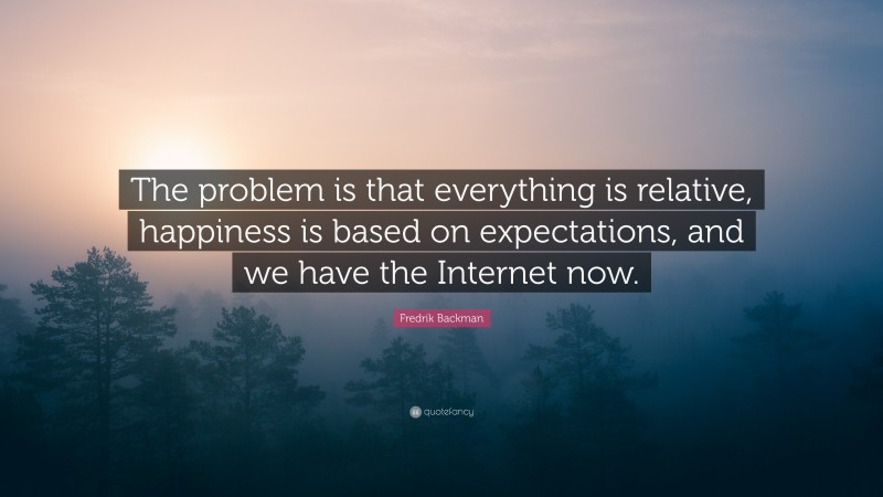 Fredrik Backman Quote: “The problem is that everything is relative, happiness is based on expectations, and we have the Internet now.”