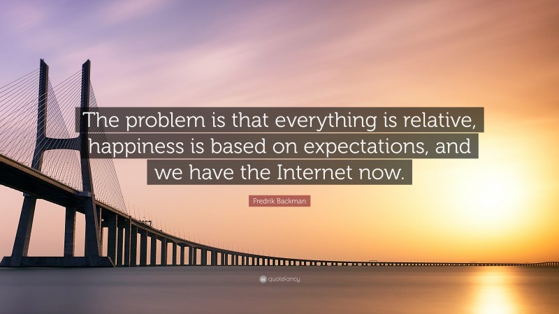 Fredrik Backman Quote: “The problem is that everything is relative, happiness is based on expectations, and we have the Internet now.”