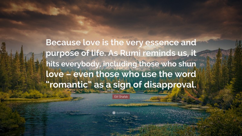 Elif Shafak Quote: “Because love is the very essence and purpose of life. As Rumi reminds us, it hits everybody, including those who shun love – even those who use the word “romantic” as a sign of disapproval.”