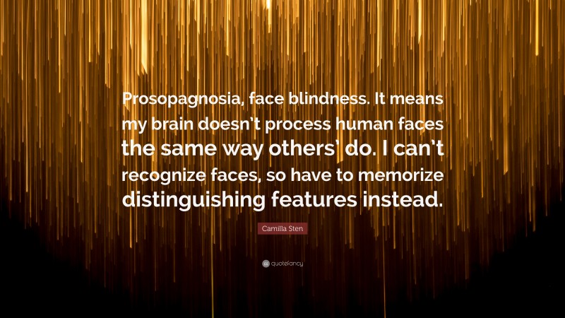 Camilla Sten Quote: “Prosopagnosia, face blindness. It means my brain doesn’t process human faces the same way others’ do. I can’t recognize faces, so have to memorize distinguishing features instead.”