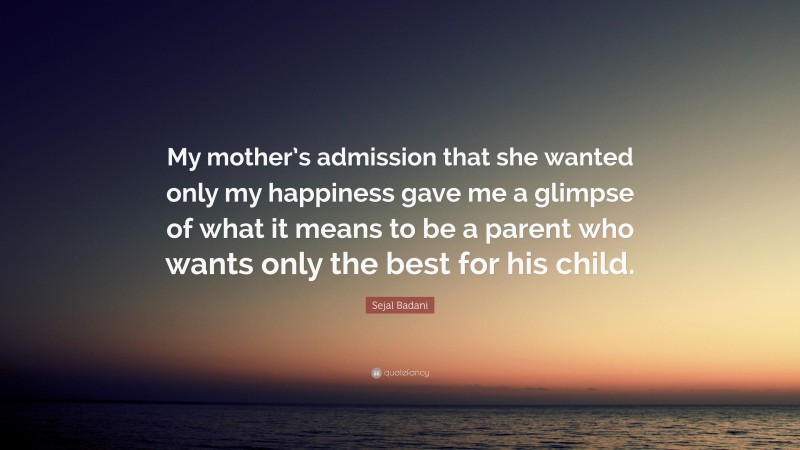 Sejal Badani Quote: “My mother’s admission that she wanted only my happiness gave me a glimpse of what it means to be a parent who wants only the best for his child.”