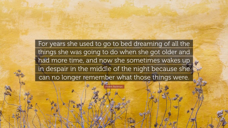 Fredrik Backman Quote: “For years she used to go to bed dreaming of all the things she was going to do when she got older and had more time, and now she sometimes wakes up in despair in the middle of the night because she can no longer remember what those things were.”