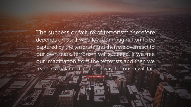 Yuval Noah Harari Quote: “The success or failure of terrorism therefore depends on us. If we allow our imagination to be captured by the terrorists and then we overreact to our own fears, terrorism will succeed. If we free our imagination from the terrorists and then we react in a balanced and cool way, terrorism will fail.”