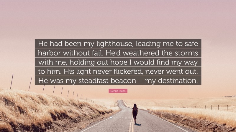Genna Rulon Quote: “He had been my lighthouse, leading me to safe harbor without fail. He’d weathered the storms with me, holding out hope I would find my way to him. His light never flickered, never went out. He was my steadfast beacon – my destination.”