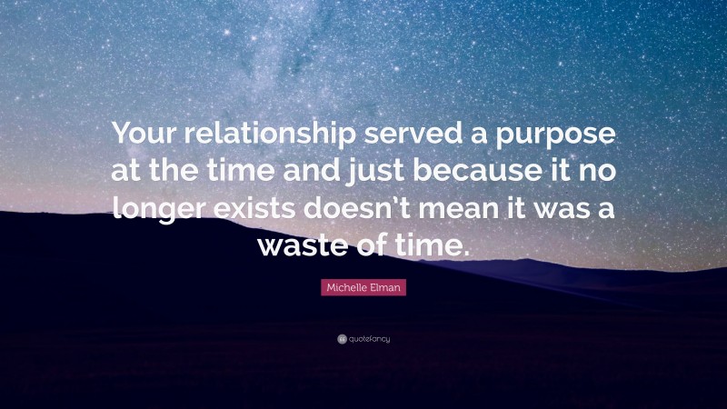 Michelle Elman Quote: “Your relationship served a purpose at the time and just because it no longer exists doesn’t mean it was a waste of time.”