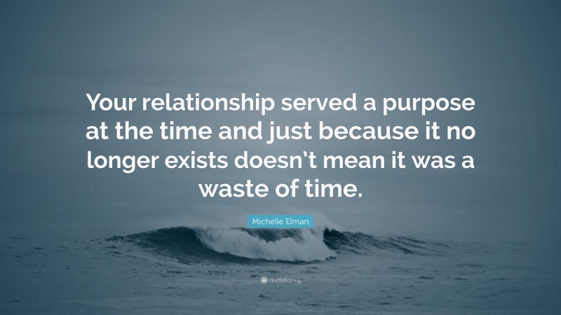 Michelle Elman Quote: “Your relationship served a purpose at the time and just because it no longer exists doesn’t mean it was a waste of time.”