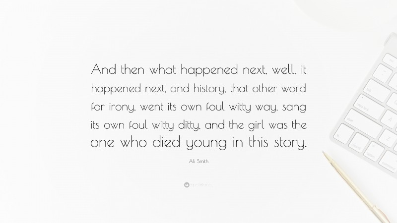 Ali Smith Quote: “And then what happened next, well, it happened next, and history, that other word for irony, went its own foul witty way, sang its own foul witty ditty, and the girl was the one who died young in this story.”