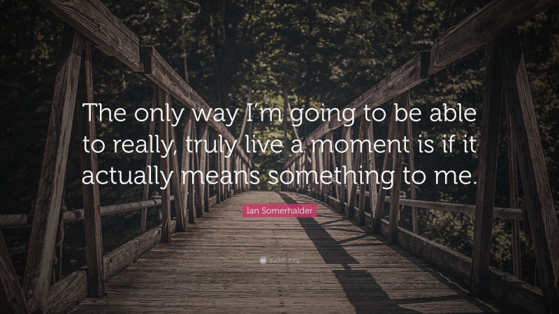 Ian Somerhalder Quote: “The only way I’m going to be able to really, truly live a moment is if it actually means something to me.”