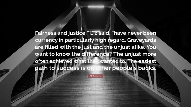 E.F. Coleman Quote: “Fairness and justice,” Liz said, “have never been currency in particularly high regard. Graveyards are filled with the just and the unjust alike. You want to know the difference? The unjust more often achieved what they wanted to. The easiest path to success is on other people’s backs.”