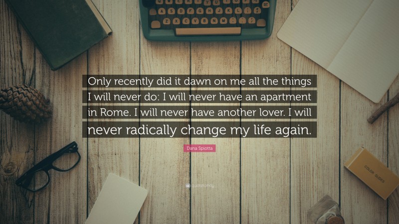 Dana Spiotta Quote: “Only recently did it dawn on me all the things I will never do: I will never have an apartment in Rome. I will never have another lover. I will never radically change my life again.”