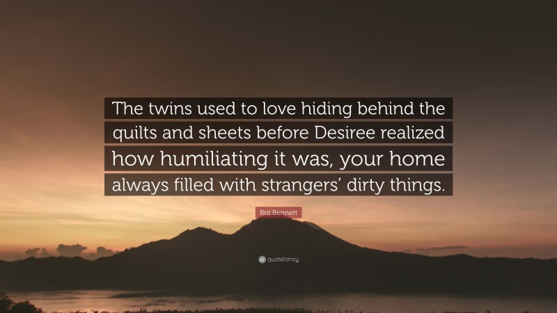 Brit Bennett Quote: “The twins used to love hiding behind the quilts and sheets before Desiree realized how humiliating it was, your home always filled with strangers’ dirty things.”