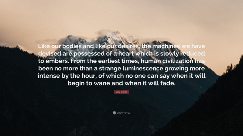 W.G. Sebald Quote: “Like our bodies and like our desires, the machines we have devised are possessed of a heart which is slowly reduced to embers. From the earliest times, human civilization has been no more than a strange luminescence growing more intense by the hour, of which no one can say when it will begin to wane and when it will fade.”